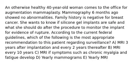 An otherwise healthy 40-year-old woman comes to the office for augmentation mammaplasty. Mammography 6 months ago showed no abnormalities. Family history is negative for breast cancer. She wants to know if silicone gel implants are safe and what she should do after the procedure to monitor the implant for evidence of rupture. According to the current federal guidelines, which of the following is the most appropriate recommendation to this patient regarding surveillance? A) MRI 3 years after implantation and every 2 years thereafter B) MRI every 10 years C) MRI if symptoms such as chronic myalgia and fatigue develop D) Yearly mammograms E) Yearly MRI