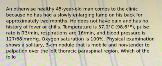 An otherwise healthy 45-year-old man comes to the clinic because he has had a slowly enlarging lump on his back for approximately two months. He does not have pain and has no history of fever or chills. Temperature is 37.0°C (98.6°F), pulse rate is 73/min, respirations are 16/min, and blood pressure is 127/68 mmHg. Oxygen saturation is 100%. Physical examination shows a solitary, 3-cm nodule that is mobile and non-tender to palpation over the left thoracic paraspinal region. Which of the follo