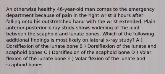 An otherwise healthy 46-year-old man comes to the emergency department because of pain in the right wrist 8 hours after falling onto his outstretched hand with the wrist extended. Plain anterior-posterior x-ray study shows widening of the joint between the scaphoid and lunate bones. Which of the following additional findings is most likely on lateral x-ray study? A ) Dorsiflexion of the lunate bone B ) Dorsiflexion of the lunate and scaphoid bones C ) Dorsiflexion of the scaphoid bone D ) Volar flexion of the lunate bone E ) Volar flexion of the lunate and scaphoid bones