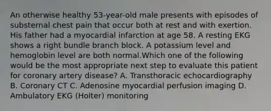 An otherwise healthy 53-year-old male presents with episodes of substernal chest pain that occur both at rest and with exertion. His father had a myocardial infarction at age 58. A resting EKG shows a right bundle branch block. A potassium level and hemoglobin level are both normal.Which one of the following would be the most appropriate next step to evaluate this patient for coronary artery disease? A. Transthoracic echocardiography B. Coronary CT C. Adenosine myocardial perfusion imaging D. Ambulatory EKG (Holter) monitoring