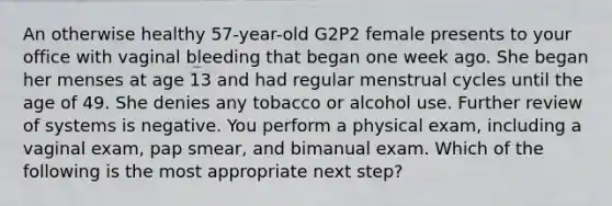 An otherwise healthy 57-year-old G2P2 female presents to your office with vaginal bleeding that began one week ago. She began her menses at age 13 and had regular menstrual cycles until the age of 49. She denies any tobacco or alcohol use. Further review of systems is negative. You perform a physical exam, including a vaginal exam, pap smear, and bimanual exam. Which of the following is the most appropriate next step?