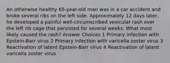 An otherwise healthy 65-year-old man was in a car accident and broke several ribs on the left side. Approximately 12 days later, he developed a painful well-circumscribed vesicular rash over the left rib cage that persisted for several weeks. What most likely caused the rash? Answer Choices 1 Primary infection with Epstein-Barr virus 2 Primary infection with varicella zoster virus 3 Reactivation of latent Epstein-Barr virus 4 Reactivation of latent varicella zoster virus