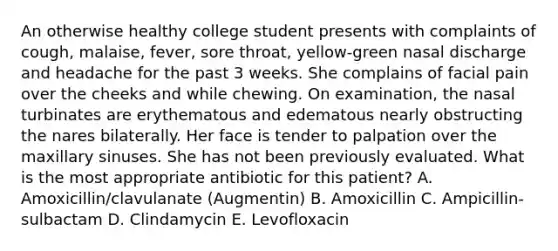 An otherwise healthy college student presents with complaints of cough, malaise, fever, sore throat, yellow-green nasal discharge and headache for the past 3 weeks. She complains of facial pain over the cheeks and while chewing. On examination, the nasal turbinates are erythematous and edematous nearly obstructing the nares bilaterally. Her face is tender to palpation over the maxillary sinuses. She has not been previously evaluated. What is the most appropriate antibiotic for this patient? A. Amoxicillin/clavulanate (Augmentin) B. Amoxicillin C. Ampicillin-sulbactam D. Clindamycin E. Levofloxacin