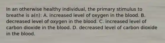 In an otherwise healthy individual, the primary stimulus to breathe is a(n): A. increased level of oxygen in the blood. B. decreased level of oxygen in the blood. C. increased level of carbon dioxide in the blood. D. decreased level of carbon dioxide in the blood.