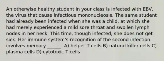 An otherwise healthy student in your class is infected with EBV, the virus that cause infectious mononucleosis. The same student had already been infected when she was a child, at which she had merely experienced a mild sore throat and swollen lymph nodes in her neck. This time, though infected, she does not get sick. Her immune system's recognition of the second infection involves memory ______. A) helper T cells B) natural killer cells C) plasma cells D) cytotoxic T cells