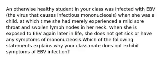 An otherwise healthy student in your class was infected with EBV (the virus that causes infectious mononucleosis) when she was a child, at which time she had merely experienced a mild sore throat and swollen lymph nodes in her neck. When she is exposed to EBV again later in life, she does not get sick or have any symptoms of mononucleosis.Which of the following statements explains why your class mate does not exhibit symptoms of EBV infection?