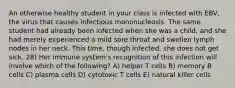 An otherwise healthy student in your class is infected with EBV, the virus that causes infectious mononucleosis. The same student had already been infected when she was a child, and she had merely experienced a mild sore throat and swollen lymph nodes in her neck. This time, though infected, she does not get sick. 28) Her immune system's recognition of this infection will involve which of the following? A) helper T cells B) memory B cells C) plasma cells D) cytotoxic T cells E) natural killer cells