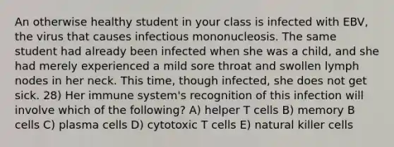 An otherwise healthy student in your class is infected with EBV, the virus that causes infectious mononucleosis. The same student had already been infected when she was a child, and she had merely experienced a mild sore throat and swollen lymph nodes in her neck. This time, though infected, she does not get sick. 28) Her immune system's recognition of this infection will involve which of the following? A) helper T cells B) memory B cells C) plasma cells D) cytotoxic T cells E) natural killer cells