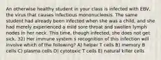 An otherwise healthy student in your class is infected with EBV, the virus that causes infectious mononucleosis. The same student had already been infected when she was a child, and she had merely experienced a mild sore throat and swollen lymph nodes in her neck. This time, though infected, she does not get sick. 32) Her immune system s recognition of this infection will involve which of the following? A) helper T cells B) memory B cells C) plasma cells D) cytotoxic T cells E) natural killer cells