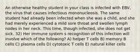 An otherwise healthy student in your class is infected with EBV, the virus that causes infectious mononucleosis. The same student had already been infected when she was a child, and she had merely experienced a mild sore throat and swollen lymph nodes in her neck. This time, though infected, she does not get sick. 32) Her immune system s recognition of this infection will involve which of the following? A) helper T cells B) memory B cells C) plasma cells D) cytotoxic T cells E) natural killer cells