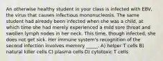 An otherwise healthy student in your class is infected with EBV, the virus that causes infectious mononucleosis. The same student had already been infected when she was a child, at which time she had merely experienced a mild sore throat and swollen lymph nodes in her neck. This time, though infected, she does not get sick. Her immune system's recognition of the second infection involves memory _____. A) helper T cells B) natural killer cells C) plasma cells D) cytotoxic T cells