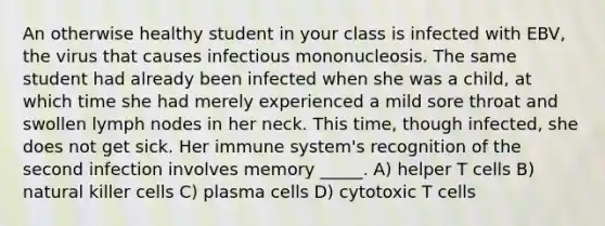 An otherwise healthy student in your class is infected with EBV, the virus that causes infectious mononucleosis. The same student had already been infected when she was a child, at which time she had merely experienced a mild sore throat and swollen lymph nodes in her neck. This time, though infected, she does not get sick. Her immune system's recognition of the second infection involves memory _____. A) helper T cells B) natural killer cells C) plasma cells D) cytotoxic T cells