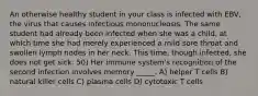 An otherwise healthy student in your class is infected with EBV, the virus that causes infectious mononucleosis. The same student had already been infected when she was a child, at which time she had merely experienced a mild sore throat and swollen lymph nodes in her neck. This time, though infected, she does not get sick. 50) Her immune system's recognition of the second infection involves memory _____. A) helper T cells B) natural killer cells C) plasma cells D) cytotoxic T cells