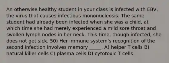 An otherwise healthy student in your class is infected with EBV, the virus that causes infectious mononucleosis. The same student had already been infected when she was a child, at which time she had merely experienced a mild sore throat and swollen lymph nodes in her neck. This time, though infected, she does not get sick. 50) Her immune system's recognition of the second infection involves memory _____. A) helper T cells B) natural killer cells C) plasma cells D) cytotoxic T cells