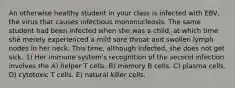 An otherwise healthy student in your class is infected with EBV, the virus that causes infectious mononucleosis. The same student had been infected when she was a child, at which time she merely experienced a mild sore throat and swollen lymph nodes in her neck. This time, although infected, she does not get sick. 1) Her immune system's recognition of the second infection involves the A) helper T cells. B) memory B cells. C) plasma cells. D) cytotoxic T cells. E) natural killer cells.