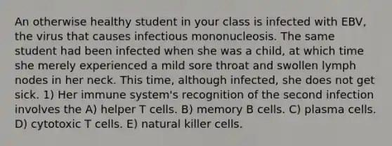 An otherwise healthy student in your class is infected with EBV, the virus that causes infectious mononucleosis. The same student had been infected when she was a child, at which time she merely experienced a mild sore throat and swollen lymph nodes in her neck. This time, although infected, she does not get sick. 1) Her immune system's recognition of the second infection involves the A) helper T cells. B) memory B cells. C) plasma cells. D) cytotoxic T cells. E) natural killer cells.