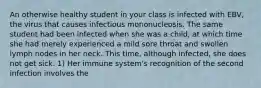 An otherwise healthy student in your class is infected with EBV, the virus that causes infectious mononucleosis. The same student had been infected when she was a child, at which time she had merely experienced a mild sore throat and swollen lymph nodes in her neck. This time, although infected, she does not get sick. 1) Her immune system's recognition of the second infection involves the