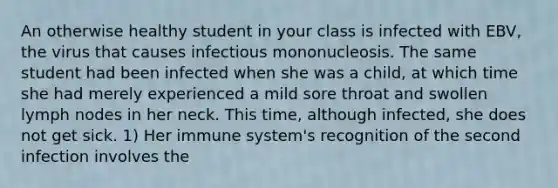 An otherwise healthy student in your class is infected with EBV, the virus that causes infectious mononucleosis. The same student had been infected when she was a child, at which time she had merely experienced a mild sore throat and swollen lymph nodes in her neck. This time, although infected, she does not get sick. 1) Her immune system's recognition of the second infection involves the