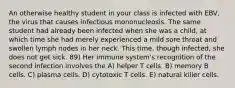 An otherwise healthy student in your class is infected with EBV, the virus that causes infectious mononucleosis. The same student had already been infected when she was a child, at which time she had merely experienced a mild sore throat and swollen lymph nodes in her neck. This time, though infected, she does not get sick. 89) Her immune system's recognition of the second infection involves the A) helper T cells. B) memory B cells. C) plasma cells. D) cytotoxic T cells. E) natural killer cells.