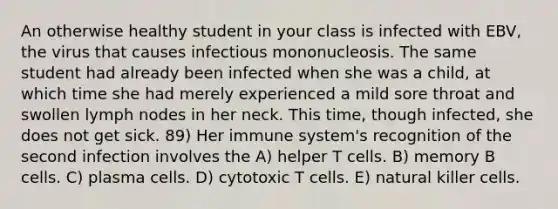 An otherwise healthy student in your class is infected with EBV, the virus that causes infectious mononucleosis. The same student had already been infected when she was a child, at which time she had merely experienced a mild sore throat and swollen lymph nodes in her neck. This time, though infected, she does not get sick. 89) Her immune system's recognition of the second infection involves the A) helper T cells. B) memory B cells. C) plasma cells. D) cytotoxic T cells. E) natural killer cells.