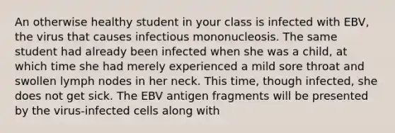 An otherwise healthy student in your class is infected with EBV, the virus that causes infectious mononucleosis. The same student had already been infected when she was a child, at which time she had merely experienced a mild sore throat and swollen lymph nodes in her neck. This time, though infected, she does not get sick. The EBV antigen fragments will be presented by the virus-infected cells along with