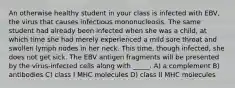 An otherwise healthy student in your class is infected with EBV, the virus that causes infectious mononucleosis. The same student had already been infected when she was a child, at which time she had merely experienced a mild sore throat and swollen lymph nodes in her neck. This time, though infected, she does not get sick. The EBV antigen fragments will be presented by the virus-infected cells along with _____. A) a complement B) antibodies C) class I MHC molecules D) class II MHC molecules