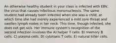 An otherwise healthy student in your class is infected with EBV, the virus that causes infectious mononucleosis. The same student had already been infected when she was a child, at which time she had merely experienced a mild sore throat and swollen lymph nodes in her neck. This time, though infected, she does not get sick. Her immune system's recognition of the second infection involves the A) helper T cells. B) memory B cells. C) plasma cells. D) cytotoxic T cells. E) natural killer cells.