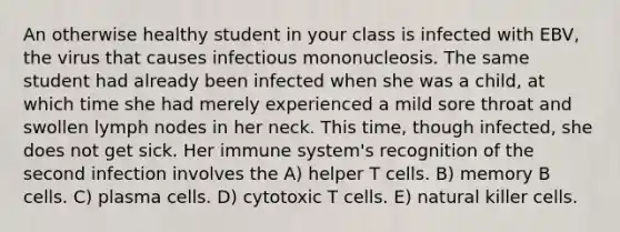 An otherwise healthy student in your class is infected with EBV, the virus that causes infectious mononucleosis. The same student had already been infected when she was a child, at which time she had merely experienced a mild sore throat and swollen lymph nodes in her neck. This time, though infected, she does not get sick. Her immune system's recognition of the second infection involves the A) helper T cells. B) memory B cells. C) plasma cells. D) cytotoxic T cells. E) natural killer cells.