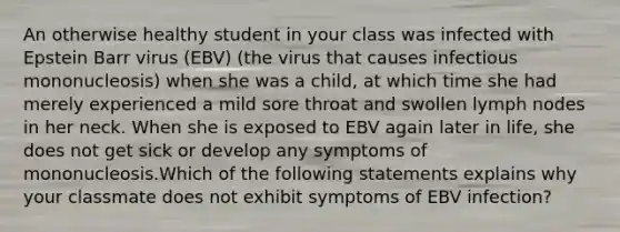 An otherwise healthy student in your class was infected with Epstein Barr virus (EBV) (the virus that causes infectious mononucleosis) when she was a child, at which time she had merely experienced a mild sore throat and swollen lymph nodes in her neck. When she is exposed to EBV again later in life, she does not get sick or develop any symptoms of mononucleosis.Which of the following statements explains why your classmate does not exhibit symptoms of EBV infection?