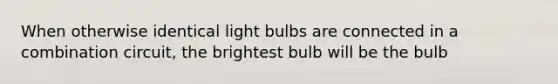 When otherwise identical light bulbs are connected in a combination circuit, the brightest bulb will be the bulb