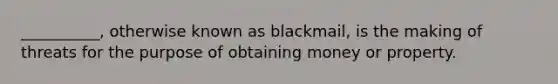 __________, otherwise known as blackmail, is the making of threats for the purpose of obtaining money or property.