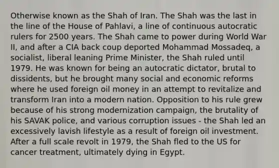 Otherwise known as the Shah of Iran. The Shah was the last in the line of the House of Pahlavi, a line of continuous autocratic rulers for 2500 years. The Shah came to power during World War II, and after a CIA back coup deported Mohammad Mossadeq, a socialist, liberal leaning Prime Minister, the Shah ruled until 1979. He was known for being an autocratic dictator, brutal to dissidents, but he brought many social and economic reforms where he used foreign oil money in an attempt to revitalize and transform Iran into a modern nation. Opposition to his rule grew because of his strong modernization campaign, the brutality of his SAVAK police, and various corruption issues - the Shah led an excessively lavish lifestyle as a result of foreign oil investment. After a full scale revolt in 1979, the Shah fled to the US for cancer treatment, ultimately dying in Egypt.