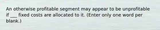 An otherwise profitable segment may appear to be unprofitable if ___ fixed costs are allocated to it. (Enter only one word per blank.)