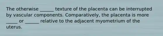 The otherwise ______ texture of the placenta can be interrupted by vascular components. Comparatively, the placenta is more _____ or ______ relative to the adjacent myometrium of the uterus.