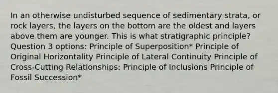 In an otherwise undisturbed sequence of sedimentary strata, or rock layers, the layers on the bottom are the oldest and layers above them are younger. This is what stratigraphic principle? Question 3 options: Principle of Superposition* Principle of Original Horizontality Principle of Lateral Continuity Principle of Cross-Cutting Relationships: Principle of Inclusions Principle of Fossil Succession*