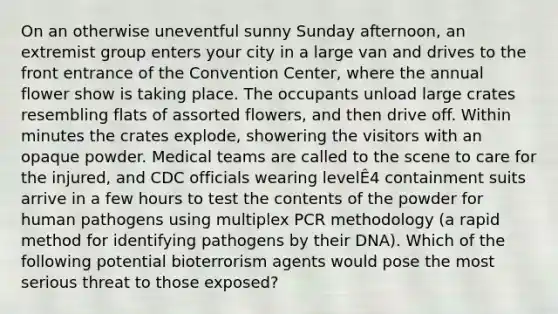 On an otherwise uneventful sunny Sunday afternoon, an extremist group enters your city in a large van and drives to the front entrance of the Convention Center, where the annual flower show is taking place. The occupants unload large crates resembling flats of assorted flowers, and then drive off. Within minutes the crates explode, showering the visitors with an opaque powder. Medical teams are called to the scene to care for the injured, and CDC officials wearing levelÊ4 containment suits arrive in a few hours to test the contents of the powder for human pathogens using multiplex PCR methodology (a rapid method for identifying pathogens by their DNA). Which of the following potential bioterrorism agents would pose the most serious threat to those exposed?