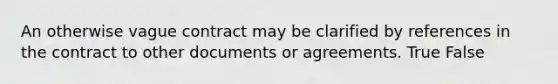 An otherwise vague contract may be clarified by references in the contract to other documents or agreements. True False