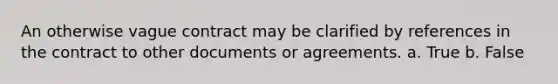 An otherwise vague contract may be clarified by references in the contract to other documents or agreements. a. True b. False