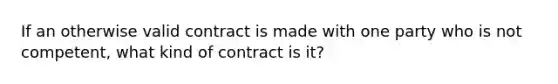 If an otherwise valid contract is made with one party who is not competent, what kind of contract is it?