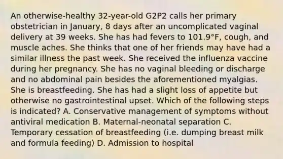 An otherwise-healthy 32-year-old G2P2 calls her primary obstetrician in January, 8 days after an uncomplicated vaginal delivery at 39 weeks. She has had fevers to 101.9°F, cough, and muscle aches. She thinks that one of her friends may have had a similar illness the past week. She received the influenza vaccine during her pregnancy. She has no vaginal bleeding or discharge and no abdominal pain besides the aforementioned myalgias. She is breastfeeding. She has had a slight loss of appetite but otherwise no gastrointestinal upset. Which of the following steps is indicated? A. Conservative management of symptoms without antiviral medication B. Maternal-neonatal separation C. Temporary cessation of breastfeeding (i.e. dumping breast milk and formula feeding) D. Admission to hospital