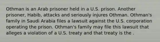 Othman is an Arab prisoner held in a U.S. prison. Another prisoner, Habib, attacks and seriously injures Othman. Othman's family in Saudi Arabia files a lawsuit against the U.S. corporation operating the prison. Othman's family may file this lawsuit that alleges a violation of a U.S. treaty and that treaty is the .