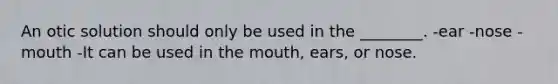 An otic solution should only be used in the ________. -ear -nose -mouth -It can be used in the mouth, ears, or nose.