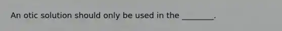 An otic solution should only be used in the ________.
