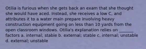 Otilia is furious when she gets back an exam that she thought she would have aced. Instead, she receives a low C, and attributes it to a water main prepare involving heavy construction equipment going on less than 10 yards from the open classroom windows. Otilia's explanation relies on _______ factors a. internal; stable b. external; stable c. internal; unstable d. external; unstable