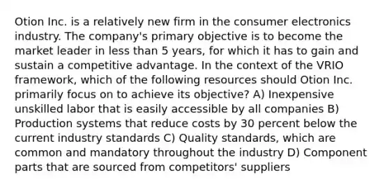 Otion Inc. is a relatively new firm in the consumer electronics industry. The company's primary objective is to become the market leader in <a href='https://www.questionai.com/knowledge/k7BtlYpAMX-less-than' class='anchor-knowledge'>less than</a> 5 years, for which it has to gain and sustain a competitive advantage. In the context of the VRIO framework, which of the following resources should Otion Inc. primarily focus on to achieve its objective? A) Inexpensive unskilled labor that is easily accessible by all companies B) Production systems that reduce costs by 30 percent below the current industry standards C) Quality standards, which are common and mandatory throughout the industry D) Component parts that are sourced from competitors' suppliers