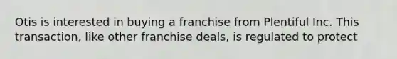 Otis is interested in buying a franchise from Plentiful Inc. This transaction, like other franchise deals, is regulated to protect