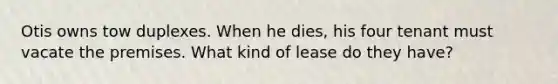Otis owns tow duplexes. When he dies, his four tenant must vacate the premises. What kind of lease do they have?