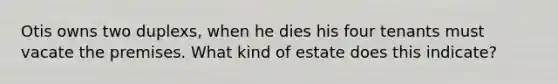 Otis owns two duplexs, when he dies his four tenants must vacate the premises. What kind of estate does this indicate?