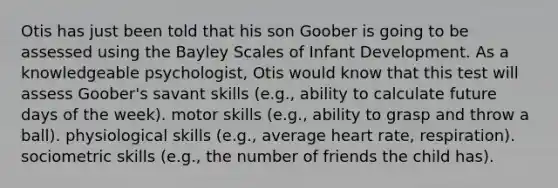 Otis has just been told that his son Goober is going to be assessed using the Bayley Scales of Infant Development. As a knowledgeable psychologist, Otis would know that this test will assess Goober's savant skills (e.g., ability to calculate future days of the week). motor skills (e.g., ability to grasp and throw a ball). physiological skills (e.g., average heart rate, respiration). sociometric skills (e.g., the number of friends the child has).