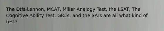 The Otis-Lennon, MCAT, Miller Analogy Test, the LSAT, The Cognitive Ability Test, GREs, and the SATs are all what kind of test?